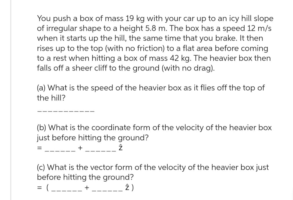 You push a box of mass 19 kg with your car up to an icy hill slope
of irregular shape to a height 5.8 m. The box has a speed 12 m/s
when it starts up the hill, the same time that you brake. It then
rises up to the top (with no friction) to a flat area before coming
to a rest when hitting a box of mass 42 kg. The heavier box then
falls off a sheer cliff to the ground (with no drag).
(a) What is the speed of the heavier box as it flies off the top of
the hill?
(b) What is the coordinate form of the velocity of the heavier box
just before hitting the ground?
+
(c) What is the vector form of the velocity of the heavier box just
before hitting the ground?
= ( ______ +
2)