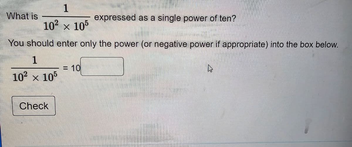 What is
1
10² x 105
You should enter only the power (or negative power if appropriate) into the box below.
1
10² × 105
Check
expressed as a single power of ten?
<= 10
4