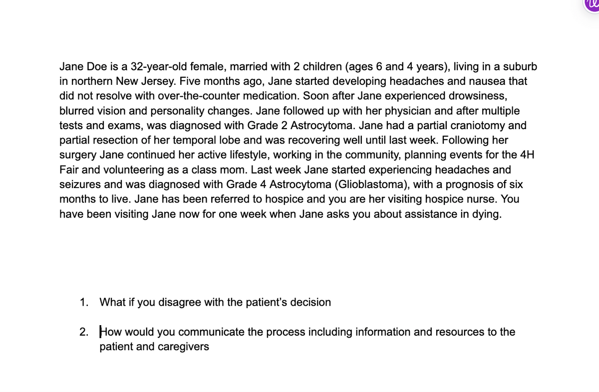 Jane Doe is a 32-year-old female, married with 2 children (ages 6 and 4 years), living in a suburb
in northern New Jersey. Five months ago, Jane started developing headaches and nausea that
did not resolve with over-the-counter medication. Soon after Jane experienced drowsiness,
blurred vision and personality changes. Jane followed up with her physician and after multiple
tests and exams, was diagnosed with Grade 2 Astrocytoma. Jane had a partial craniotomy and
partial resection of her temporal lobe and was recovering well until last week. Following her
surgery Jane continued her active lifestyle, working in the community, planning events for the 4H
Fair and volunteering as a class mom. Last week Jane started experiencing headaches and
seizures and was diagnosed with Grade 4 Astrocytoma (Glioblastoma), with a prognosis of six
months to live. Jane has been referred to hospice and you are her visiting hospice nurse. You
have been visiting Jane now for one week when Jane asks you about assistance in dying.
1. What if you disagree with the patient's decision
2. How would you communicate the process including information and resources to the
patient and caregivers