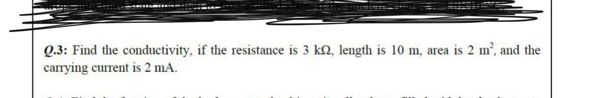 Q.3: Find the conductivity, if the resistance is 3 kN, length is 10 m, area is 2 m', and the
carrying current is 2 mA.
