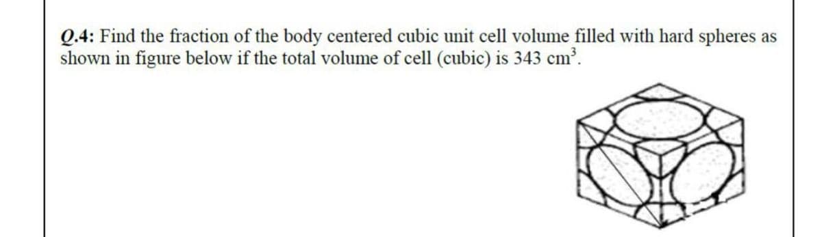 Q.4: Find the fraction of the body centered cubic unit cell volume filled with hard spheres as
shown in figure below if the total volume of cell (cubic) is 343 cm³.
