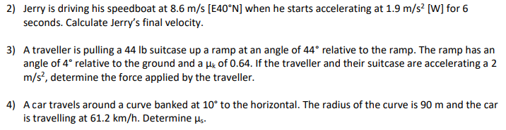 2) Jerry is driving his speedboat at 8.6 m/s [E40°N] when he starts accelerating at 1.9 m/s² [W] for 6
seconds. Calculate Jerry's final velocity.
3) A traveller is pulling a 44 lb suitcase up a ramp at an angle of 44° relative to the ramp. The ramp has an
angle of 4° relative to the ground and a μk of 0.64. If the traveller and their suitcase are accelerating a 2
m/s², determine the force applied by the traveller.
4) A car travels around a curve banked at 10° to the horizontal. The radius of the curve is 90 m and the car
is travelling at 61.2 km/h. Determine μs.