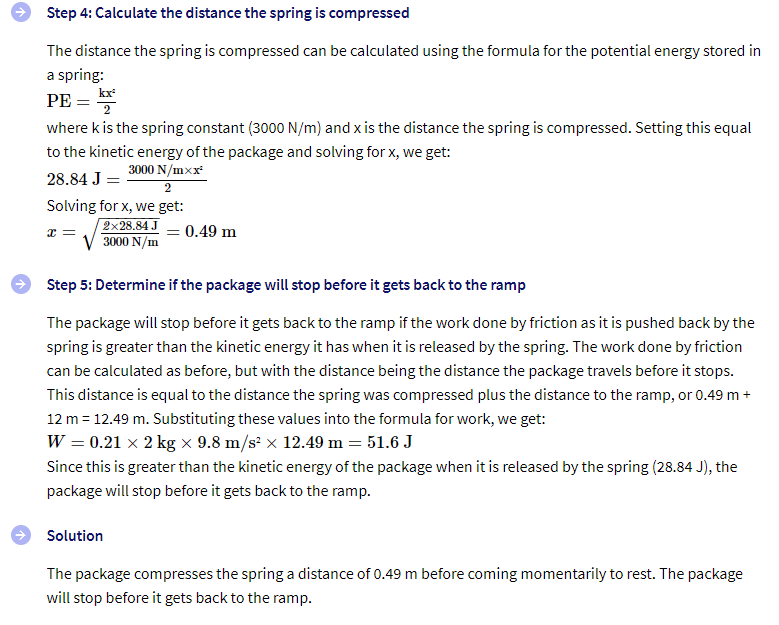 Step 4: Calculate the distance the spring is compressed
The distance the spring is compressed can be calculated using the formula for the potential energy stored in
a spring:
PE =
kx
where k is the spring constant (3000 N/m) and x is the distance the spring is compressed. Setting this equal
to the kinetic energy of the package and solving for x, we get:
28.84 J =
3000 N/mxx
2
Solving for x, we get:
x =
2x28.84 J
3000 N/m
= 0.49 m
Step 5: Determine if the package will stop before it gets back to the ramp
The package will stop before it gets back to the ramp if the work done by friction as it is pushed back by the
spring is greater than the kinetic energy it has when it is released by the spring. The work done by friction
can be calculated as before, but with the distance being the distance the package travels before it stops.
This distance is equal to the distance the spring was compressed plus the distance to the ramp, or 0.49 m +
12 m = 12.49 m. Substituting these values into the formula for work, we get:
W = 0.21 × 2 kg × 9.8 m/s² × 12.49 m = 51.6 J
Since this is greater than the kinetic energy of the package when it is released by the spring (28.84 J), the
package will stop before it gets back to the ramp.
Solution
The package compresses the spring a distance of 0.49 m before coming momentarily to rest. The package
will stop before it gets back to the ramp.