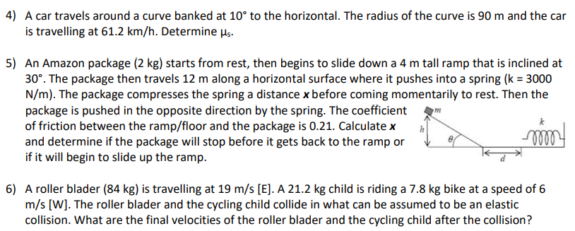 4) À car travels around a curve banked at 10° to the horizontal. The radius of the curve is 90 m and the car
is travelling at 61.2 km/h. Determine μs.
5) An Amazon package (2 kg) starts from rest, then begins to slide down a 4 m tall ramp that is inclined at
30°. The package then travels 12 m along a horizontal surface where it pushes into a spring (k = 3000
N/m). The package compresses the spring a distance x before coming momentarily to rest. Then the
package is pushed in the opposite direction by the spring. The coefficient
of friction between the ramp/floor and the package is 0.21. Calculate x
and determine if the package will stop before it gets back to the ramp or
if it will begin to slide up the ramp.
h
6) A roller blader (84 kg) is travelling at 19 m/s [E]. A 21.2 kg child is riding a 7.8 kg bike at a speed of 6
m/s [W]. The roller blader and the cycling child collide in what can be assumed to be an elastic
collision. What are the final velocities of the roller blader and the cycling child after the collision?