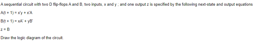 A sequential circuit with two D flip-flops A and B, two inputs, x and y ; and one output z is specified by the following next-state and output equations
A(t + 1) = x'y + x'A
B(t + 1) = xA' + yB'
z = B
Draw the logic diagram of the circuit.
