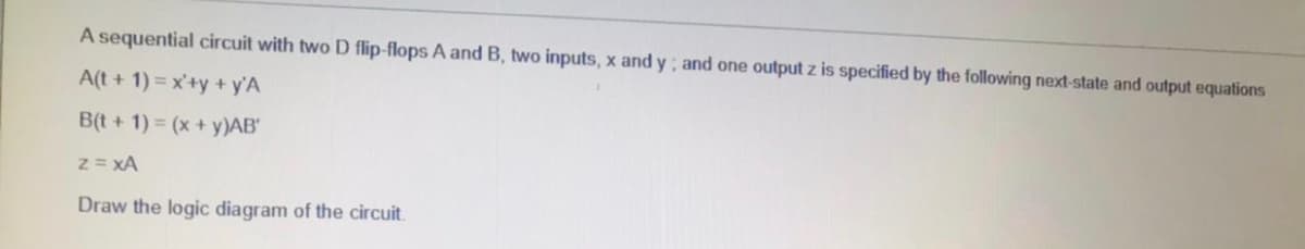 A sequential circuit with two D flip-flops A and B, two inputs, x and y; and one output z is specified by the following next-state and output equations
A(t + 1) = x'+y +y'A
B(t +1) = (x + y)AB"
z = xA
Draw the logic diagram of the circuit.
