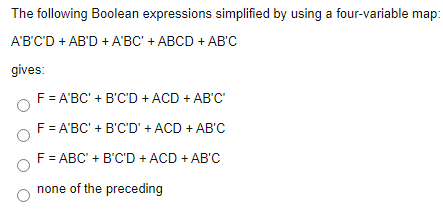 The following Boolean expressions simplified by using a four-variable map:
A'B'C'D + AB'D + A'BC' + ABCD + AB'C
gives:
F = A'BC' + B'C'D + ACD + AB'C'
F = A'BC' + B'C'D' + ACD + AB'C
F = ABC' + B'C'D + ACD + AB'C
none of the preceding
