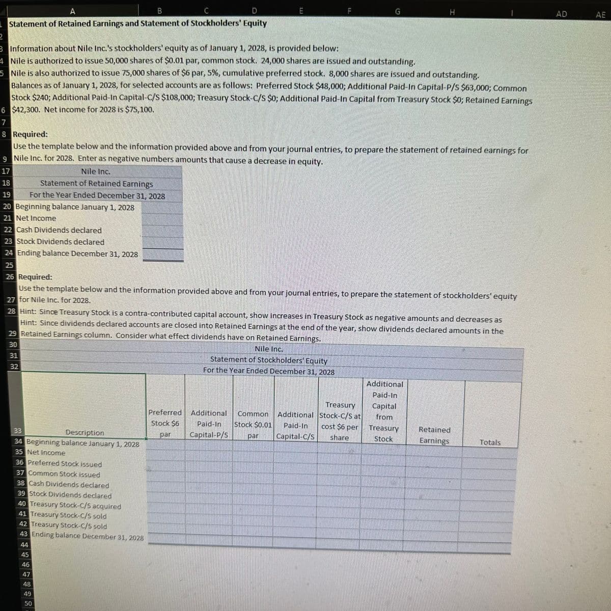 A
B
C
D
E
Statement of Retained Earnings and Statement of Stockholders' Equity
2
IL
H
3 Information about Nile Inc.'s stockholders' equity as of January 1, 2028, is provided below:
4 Nile is authorized to issue 50,000 shares of $0.01 par, common stock. 24,000 shares are issued and outstanding.
5 Nile is also authorized to issue 75,000 shares of $6 par, 5%, cumulative preferred stock. 8,000 shares are issued and outstanding.
Balances as of January 1, 2028, for selected accounts are as follows: Preferred Stock $48,000; Additional Paid-In Capital-P/S $63,000; Common
Stock $240; Additional Paid-In Capital-C/S $108,000; Treasury Stock-C/S $0; Additional Paid-In Capital from Treasury Stock $0; Retained Earnings
6 $42,300. Net income for 2028 is $75,100.
7
8 Required:
Use the template below and the information provided above and from your journal entries, to prepare the statement of retained earnings for
9 Nile Inc. for 2028. Enter as negative numbers amounts that cause a decrease in equity.
Nile Inc.
Statement of Retained Earnings
17
18
19
For the Year Ended December 31, 2028
20 Beginning balance January 1, 2028
21 Net Income
22 Cash Dividends declared
23 Stock Dividends declared
24 Ending balance December 31, 2028
25
26 Required:
Use the template below and the information provided above and from your journal entries, to prepare the statement of stockholders' equity
27 for Nile Inc. for 2028.
28 Hint: Since Treasury Stock is a contra-contributed capital account, show increases in Treasury Stock as negative amounts and decreases as
Hint: Since dividends declared accounts are closed into Retained Earnings at the end of the year, show dividends declared amounts in the
29 Retained Earnings column. Consider what effect dividends have on Retained Earnings.
30
31
32
Nile Inc.
33
Description
34 Beginning balance January 1, 2028
35 Net Income
36 Preferred Stock issued
37 Common Stock issued
38 Cash Dividends declared
39 Stock Dividends declared
40 Treasury Stock-C/S acquired
41 Treasury Stock-C/S sold
42 Treasury Stock-C/S sold
43 Ending balance December 31, 2028
44
45
46
47
48
49
50
Statement of Stockholders' Equity
For the Year Ended December 31, 2028
Additional
Paid-In
Preferred
Stock $6
par
Additional
Paid-In
Capital-P/S
Common
Stock $0.01
par
Treasury
Additional Stock-C/S at
Paid-In
cost $6 per
Capital-C/S
share
Capital
from
Treasury
Stock
Retained
Earnings
Totals
AD
AE