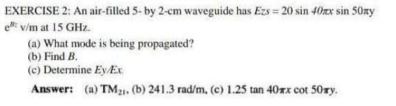 EXERCISE 2: An air-filled 5- by 2-cm waveguide has Ezs = 20 sin 40xx sin 50ny
e v/m at 15 GHz.
(a) What mode is being propagated?
(b) Find B.
(c) Determine Ey/Ex
Answer: (a) TM21, (b) 241.3 rad/m, (c) 1.25 tan 40xx cot 50zy.
