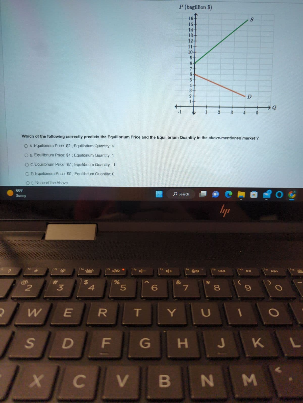 2
?
55°F
Sunny
82
W E
S
3
X
D
$
Which of the following correctly predicts the Equilibrium Price and the Equilibrium Quantity in the above-mentioned market?
O A. Equilibrium Price: $2; Equilibrium Quantity: 4
O B. Equilibrium Price: $1; Equilibrium Quantity: 1
OC. Equilibrium Price: $7; Equilibrium Quantity: -1
O D. Equilibrium Price: $0; Equilibrium Quantity: 0
O E. None of the Above
C
4
R
fs
F
40
%
5
V
T
6
G
P (bagillion $)
B
Y
16
15-
14-
13
12-
11
10
9
8
7
6
&
5
4
3
O Search
2
1
7
2
U
00
ly
3
H J
S
(
D
5
9
K
N M
>Q
8
O G
L