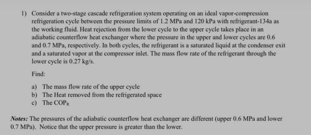 1) Consider a two-stage cascade refrigeration system operating on an ideal vapor-compression
refrigeration cycle between the pressure limits of 1.2 MPa and 120 kPa with refrigerant-134a as
the working fluid. Heat rejection from the lower cycle to the upper cycle takes place in an
adiabatic counterflow heat exchanger where the pressure in the upper and lower cycles are 0.6
and 0.7 MPa, respectively. In both cycles, the refrigerant is a saturated liquid at the condenser exit
and a saturated vapor at the compressor inlet. The mass flow rate of the refrigerant through the
lower cycle is 0.27 kg/s.
Find:
a) The mass flow rate of the upper cycle
b) The Heat removed from the refrigerated space
c) The COPR
Notes: The pressures of the adiabatic counterflow heat exchanger are different (upper 0.6 MPa and lower
0.7 MPa). Notice that the upper pressure is greater than the lower.
