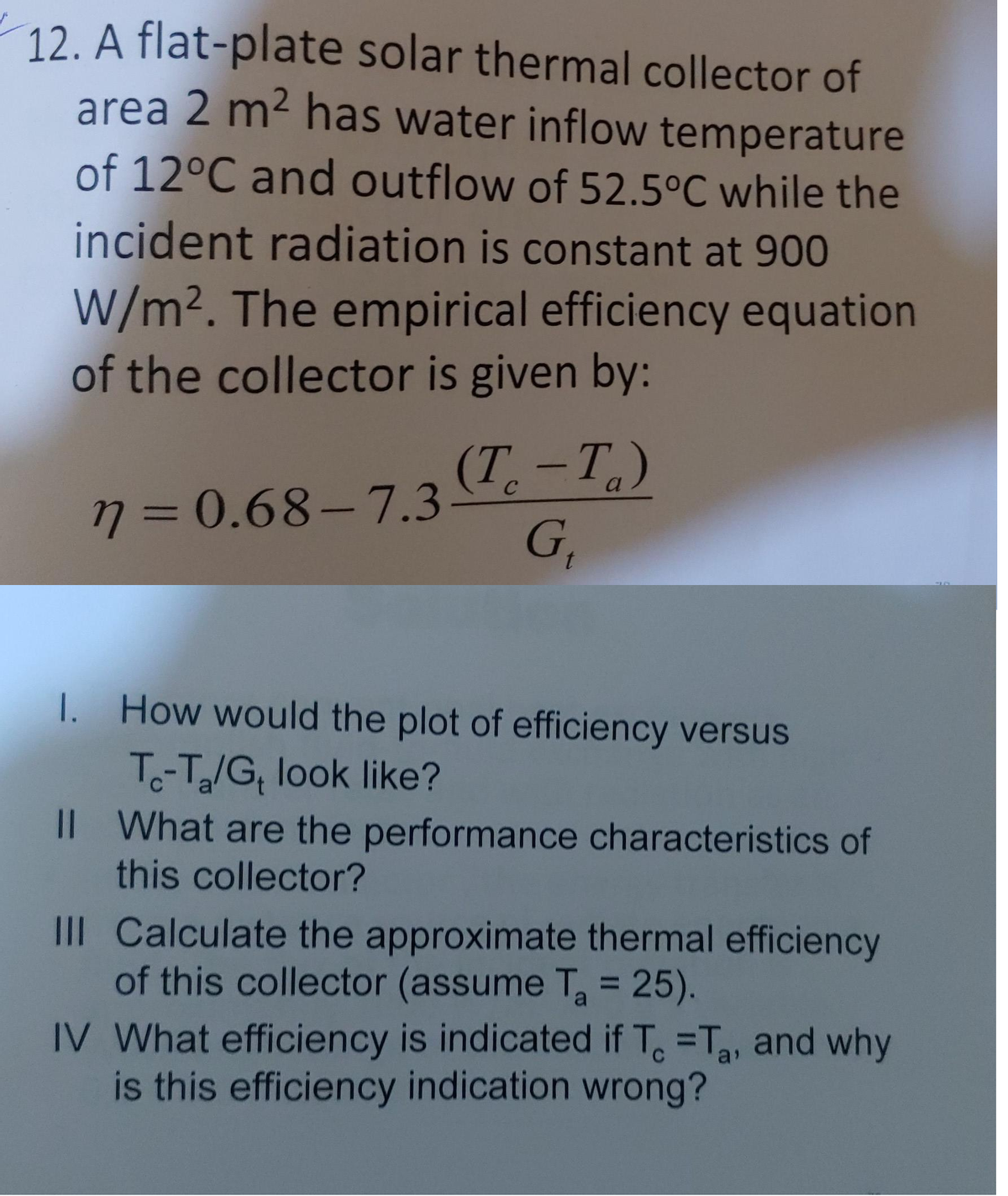 12. A flat-plate solar thermal collector of
area 2 m² has water inflow temperature
of 12°C and outflow of 52.5°C while the
incident radiation is constant at 900
W/m². The empirical efficiency equation
of the collector is given by:
(T. —Т.)
-
a
73D0.68-7.3
G,
1. How would the plot of efficiency versus
T-T/G, look like?
IL What are the performance characteristics of
this collector?
III Calculate the approximate thermal efficiency
of this collector (assume T = 25).
IV What efficiency is indicated if T =T, and why
is this efficiency indication wrong?
%3D
