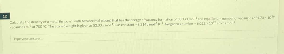 12
Calculate the density of a metal (in g cm3 with two decimal places) that has the energy of vacancy formation of 50.1 kJ mol 1 and equilibrium number of vacancies of 1.70 × 1026
vacancies m3 at 700 °C. The atomic weight is given as 52.00 g mol-¹. Gas constant = 8.314 J mol-1 K-1. Avogadro's number = 6.022 x 1023 atoms mol-1.
Type your answer...