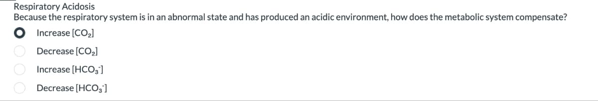 Respiratory Acidosis
Because the respiratory system is in an abnormal state and has produced an acidic environment, how does the metabolic system compensate?
Increase [CO₂]
Decrease [CO₂]
Increase [HCO3]
Decrease [HCO3¹]