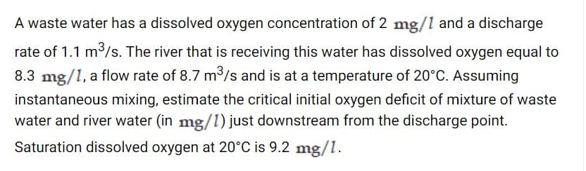 A waste water has a dissolved oxygen concentration of 2 mg/1 and a discharge
rate of 1.1 m/s. The river that is receiving this water has dissolved oxygen equal to
8.3 mg/1, a flow rate of 8.7 m³/s and is at a temperature of 20°C. Assuming
instantaneous mixing, estimate the critical initial oxygen deficit of mixture of waste
water and river water (in mg/l) just downstream from the discharge point.
Saturation dissolved oxygen at 20°C is 9.2 mg/1.
