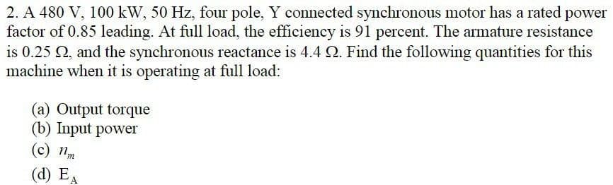 2. A 480 V, 100 kW, 50 Hz, four pole, Y connected synchronous motor has a rated power
factor of 0.85 leading. At full load, the efficiency is 91 percent. The armature resistance
is 0.25 02, and the synchronous reactance is 4.4 Q. Find the following quantities for this
machine when it is operating at full load:
(a) Output torque
(b) Input power
(c) nm
(d) EA