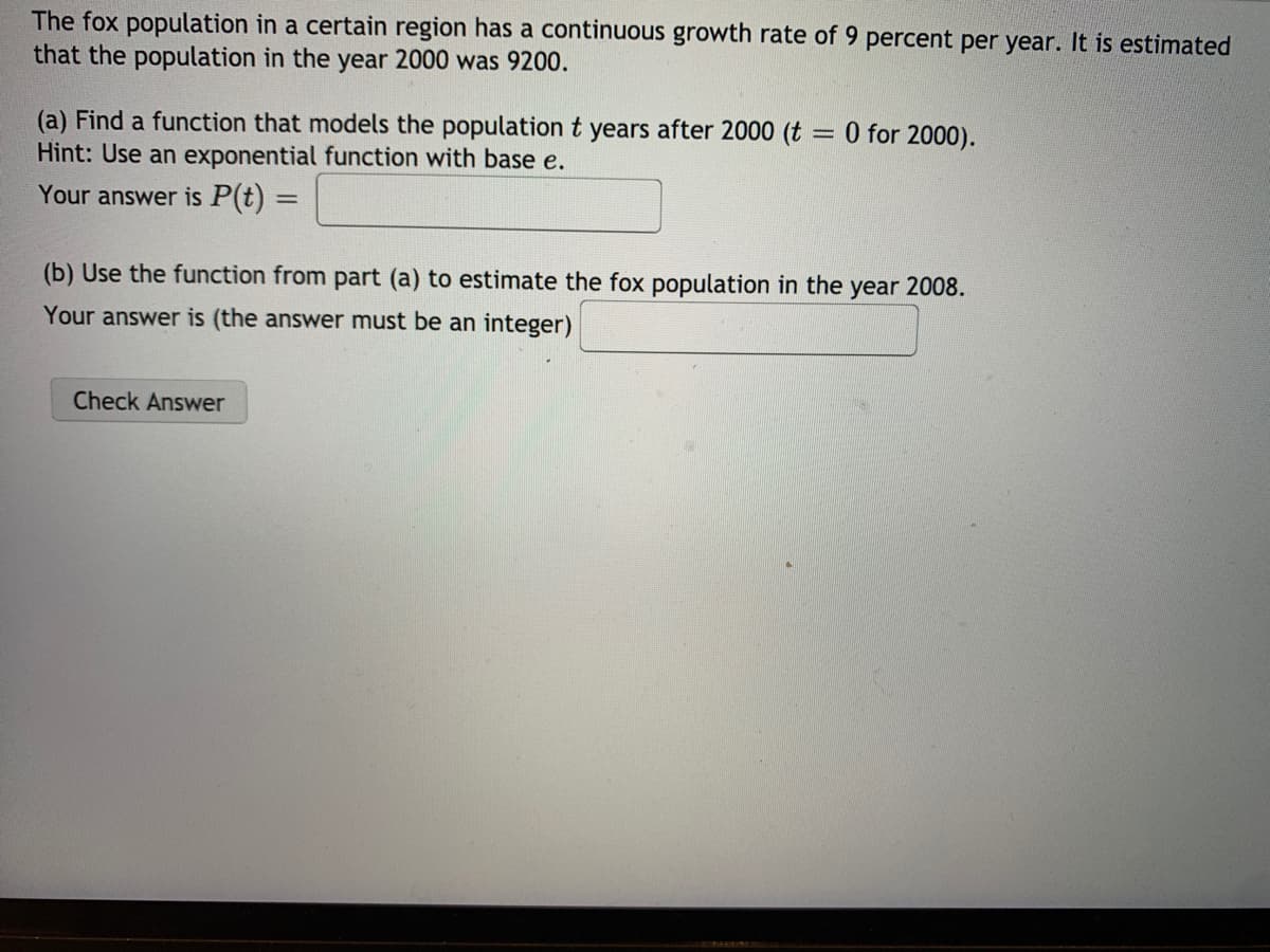 The fox population in a certain region has a continuous growth rate of 9 percent per year. It is estimated that the population in the year 2000 was 9200.

### (a) Find a function that models the population \( t \) years after 2000 (\( t = 0 \) for 2000).
**Hint**: Use an exponential function with base \( e \).

Your answer is \( P(t) = \) \_\_\_\_\_\_\_\_

### (b) Use the function from part (a) to estimate the fox population in the year 2008.
Your answer is (the answer must be an integer) \_\_\_\_\_\_\_\_

[Check Answer Button Image]