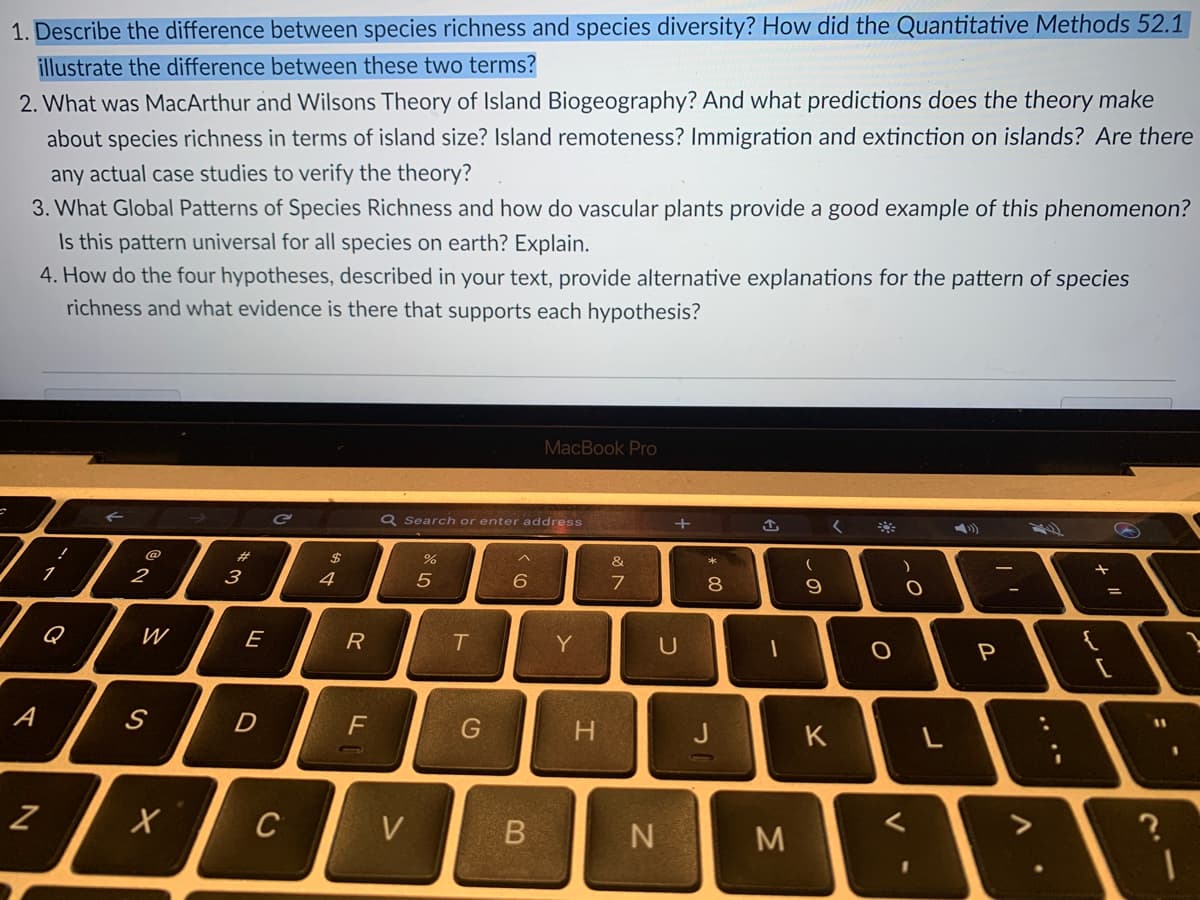1. Describe the difference between species richness and species diversity? How did the Quantitative Methods 52.1
illustrate the difference between these two terms?
2. What was MacArthur and Wilsons Theory of Island Biogeography? And what predictions does the theory make
about species richness in terms of island size? Island remoteness? Immigration and extinction on islands? Are there
any actual case studies to verify the theory?
3. What Global Patterns of Species Richness and how do vascular plants provide a good example of this phenomenon?
Is this pattern universal for all species on earth? Explain.
4. How do the four hypotheses, described in your text, provide alternative explanations for the pattern of species
richness and what evidence is there that supports each hypothesis?
MacBook Pro
Q Search or enter address
く
#3
$
へ
3
4
7
8.
Q
E
T
Y
U
P
D
G
H.
K
C
V
M
レ
つ
B.
ミ
