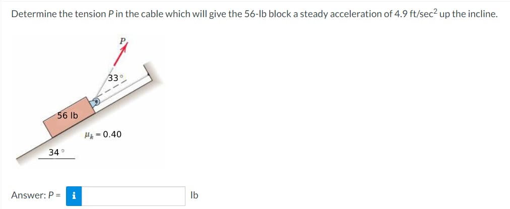 Determine the tension Pin the cable which will give the 56-lb block a steady acceleration of 4.9 ft/sec? up the incline.
33
56 lb
H = 0.40
34°
Answer: P =
i
Ib
