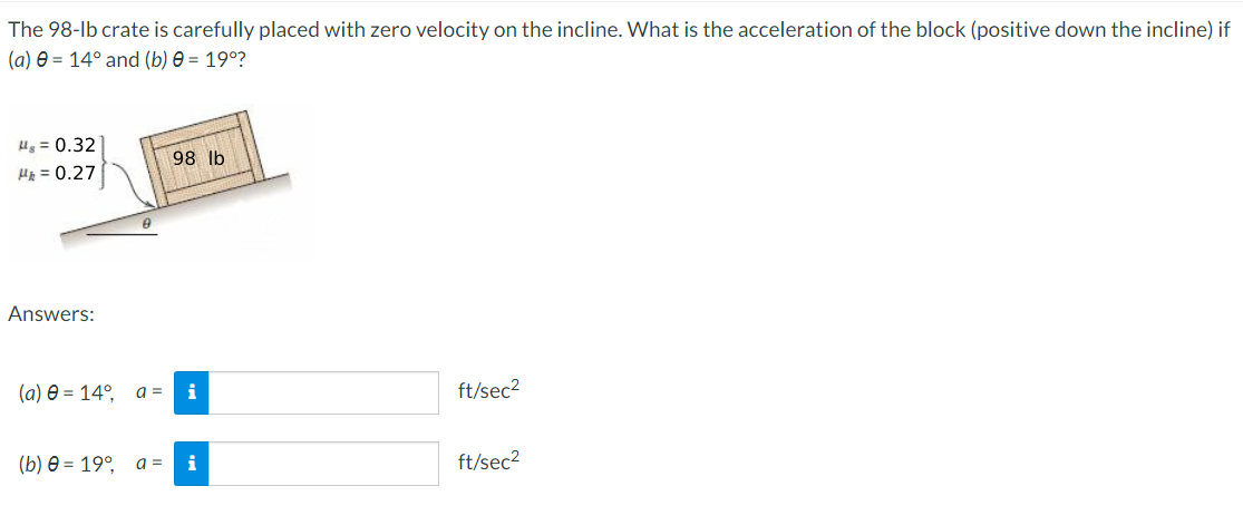 The 98-lb crate is carefully placed with zero velocity on the incline. What is the acceleration of the block (positive down the incline) if
(a) e = 14° and (b) e = 19°?
Ug = 0.32
98 lb
Hp = 0.27
Answers:
(a) e = 14°, a =
i
ft/sec?
(b) 0 = 19°, a =
i
ft/sec2
