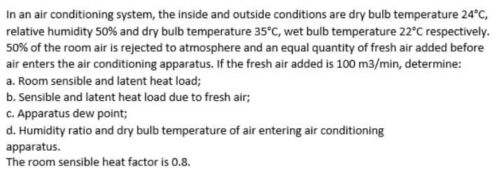 In an air conditioning system, the inside and outside conditions are dry bulb temperature 24°C,
relative humidity 50% and dry bulb temperature 35°C, wet bulb temperature 22°C respectively.
50% of the room air is rejected to atmosphere and an equal quantity of fresh air added before
air enters the air conditioning apparatus. If the fresh air added is 100 m3/min, determine:
a. Room sensible and latent heat load;
b. Sensible and latent heat load due to fresh air;
c. Apparatus dew point;
d. Humidity ratio and dry bulb temperature of air entering air conditioning
apparatus.
The room sensible heat factor is 0.8.
