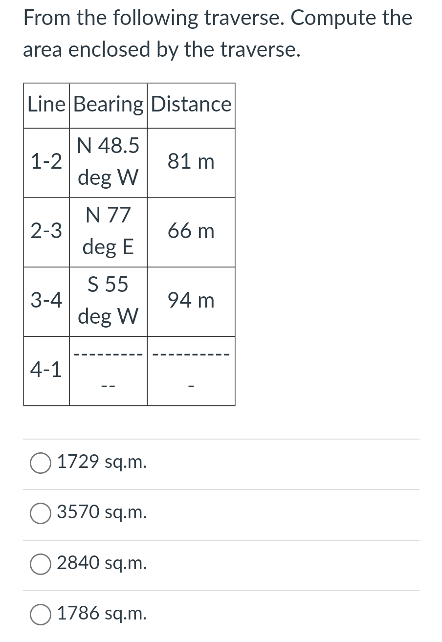 From the following traverse. Compute the
area enclosed by the traverse.
Line Bearing Distance
N 48.5
1-2
81 m
deg W
N 77
66 m
2-3
deg E
S 55
94 m
3-4
deg W
4-1
O 1729 sq.m.
O 3570 sq.m.
2840 sq.m.
1786 sq.m.
