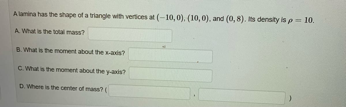 A lamina has the shape of a triangle with vertices at (-10, 0), (10, 0), and (0,8). Its density is p
A. What is the total mass?
B. What is the moment about the x-axis?
C. What is the moment about the y-axis?
D. Where is the center of mass? (
23
10.