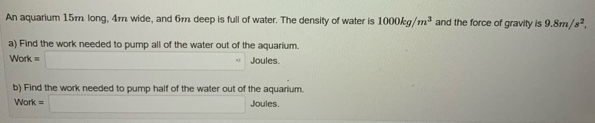 An aquarium 15m long, 4m wide, and 6m deep is full of water. The density of water is 1000kg/m³ and the force of gravity is 9.8m/s²,
a) Find the work needed to pump all of the water out of the aquarium.
Work =
Joules.
e3
b) Find the work needed to pump half of the water out of the aquarium.
Work =
Joules.