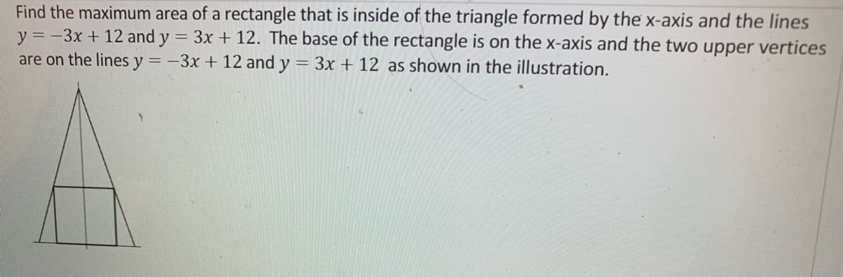 Find the maximum area of a rectangle that is inside of the triangle formed by the x-axis and the lines
y=-3x + 12 and y = 3x + 12. The base of the rectangle is on the x-axis and the two upper vertices
are on the lines y=-3x + 12 and y = 3x + 12 as shown in the illustration.