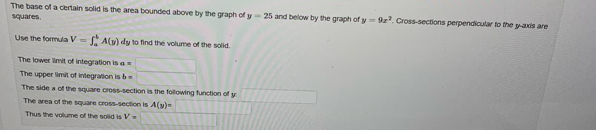 The base of a certain solid is the area bounded above by the graph of y = 25 and below by the graph of y=9x2. Cross-sections perpendicular to the y-axis are
squares.
Use the formula V = SA(y) dy to find the volume of the solid.
The lower limit of integration is a =
The upper limit of integration is b =
The sides of the square cross-section is the following function of y
The area of the square cross-section is A(y)=
Thus the volume of the solid is V=