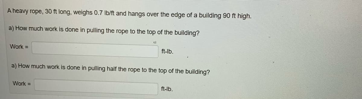 A heavy rope, 30 ft long, weighs 0.7 lb/ft and hangs over the edge of a building 90 ft high.
a) How much work is done in pulling the rope to the top of the building?
Work =
22
Work =
ft-lb.
a) How much work is done in pulling half the rope to the top of the building?
ft-lb.