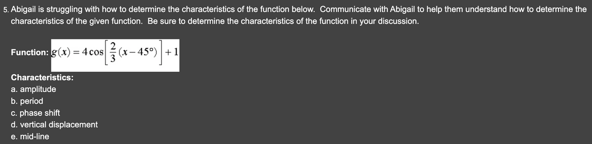 5. Abigail is struggling with how to determine the characteristics of the function below. Communicate with Abigail to help them understand how to determine the
characteristics of the given function. Be sure to determine the characteristics of the function in your discussion.
2
Function: g(x) = 4 cos
cos [3 (x-45°) +1
Characteristics:
a. amplitude
b. period
c. phase shift
d. vertical displacement
e. mid-line