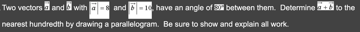 Two vectors a and b with a = 8 and b= 10, have an angle of 80° between them. Determine a + b to the
nearest hundredth by drawing a parallelogram. Be sure to show and explain all work.