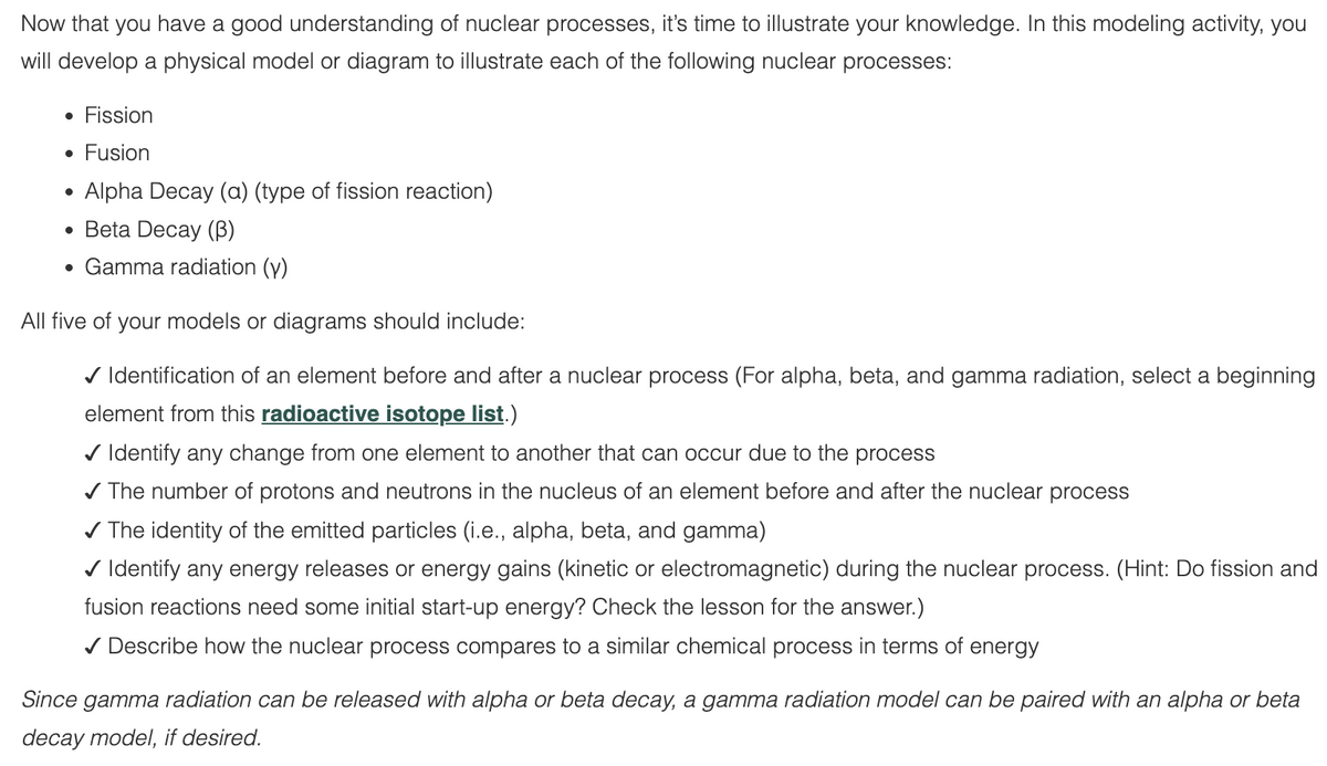 Now that you have a good understanding of nuclear processes, it's time to illustrate your knowledge. In this modeling activity, you
will develop a physical model or diagram to illustrate each of the following nuclear processes:
• Fission
• Fusion
Alpha Decay (a) (type of fission reaction)
Beta Decay (3)
Gamma radiation (y)
All five of your models or diagrams should include:
✓ Identification of an element before and after a nuclear process (For alpha, beta, and gamma radiation, select a beginning
element from this radioactive isotope list.)
✓ Identify any change from one element to another that can occur due to the process
✓ The number of protons and neutrons in the nucleus of an element before and after the nuclear process
✓ The identity of the emitted particles (i.e., alpha, beta, and gamma)
✓ Identify any energy releases or energy gains (kinetic or electromagnetic) during the nuclear process. (Hint: Do fission and
fusion reactions need some initial start-up energy? Check the lesson for the answer.)
✓ Describe how the nuclear process compares to a similar chemical process in terms of energy
●
●
●
Since gamma radiation can be released with alpha or beta decay, a gamma radiation model can be paired with an alpha or beta
decay model, if desired.