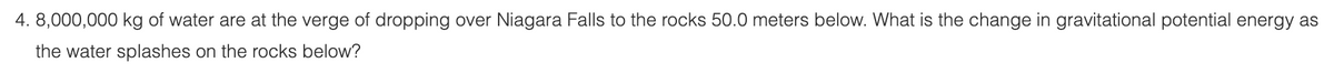 4. 8,000,000 kg of water are at the verge of dropping over Niagara Falls to the rocks 50.0 meters below. What is the change in gravitational potential energy as
the water splashes on the rocks below?