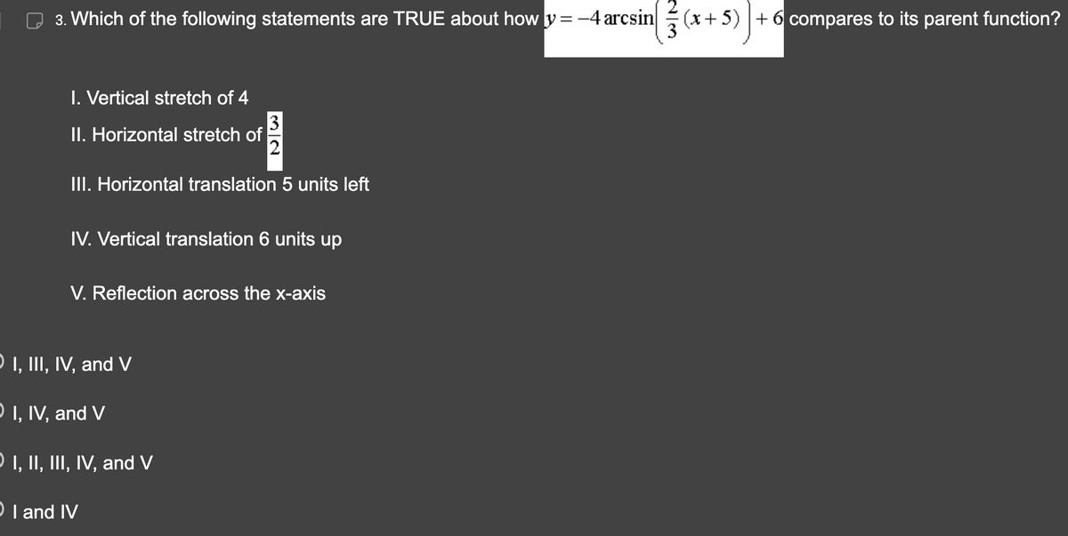 3. Which of the following statements are TRUE about how y=-4 arcsin (x+5) + 6 compares to its parent function?
I. Vertical stretch of 4
II. Horizontal stretch of
3
2
III. Horizontal translation 5 units left
IV. Vertical translation 6 units up
V. Reflection across the x-axis
I, III, IV, and V
I, IV, and V
O I, II, III, IV, and V
OI and IV