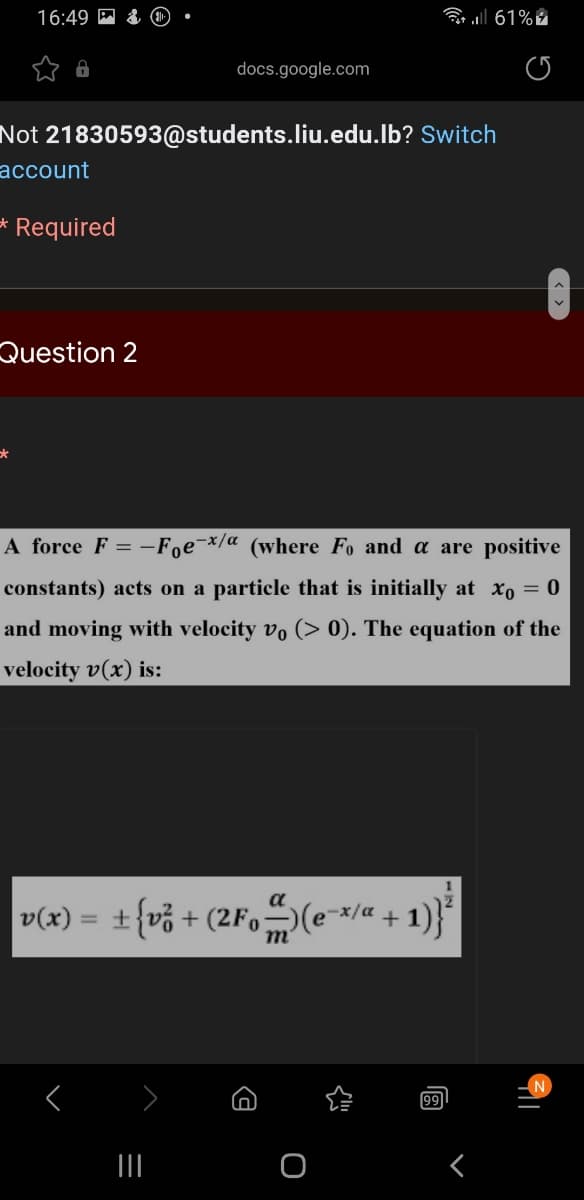 16:49
a all 61% i
docs.google.com
Not 21830593@students.liu.edu.lb? Switch
account
Required
Question 2
A force F = -Foe¯x/a (where Fo and a are positive
constants) acts on a particle that is initially at xo = 0
and moving with velocity vo (> 0). The equation of the
velocity v(x) is:
a
v(x)
= ±{v% + (2Fo-)(e-*/« + 1)}*
m
99
