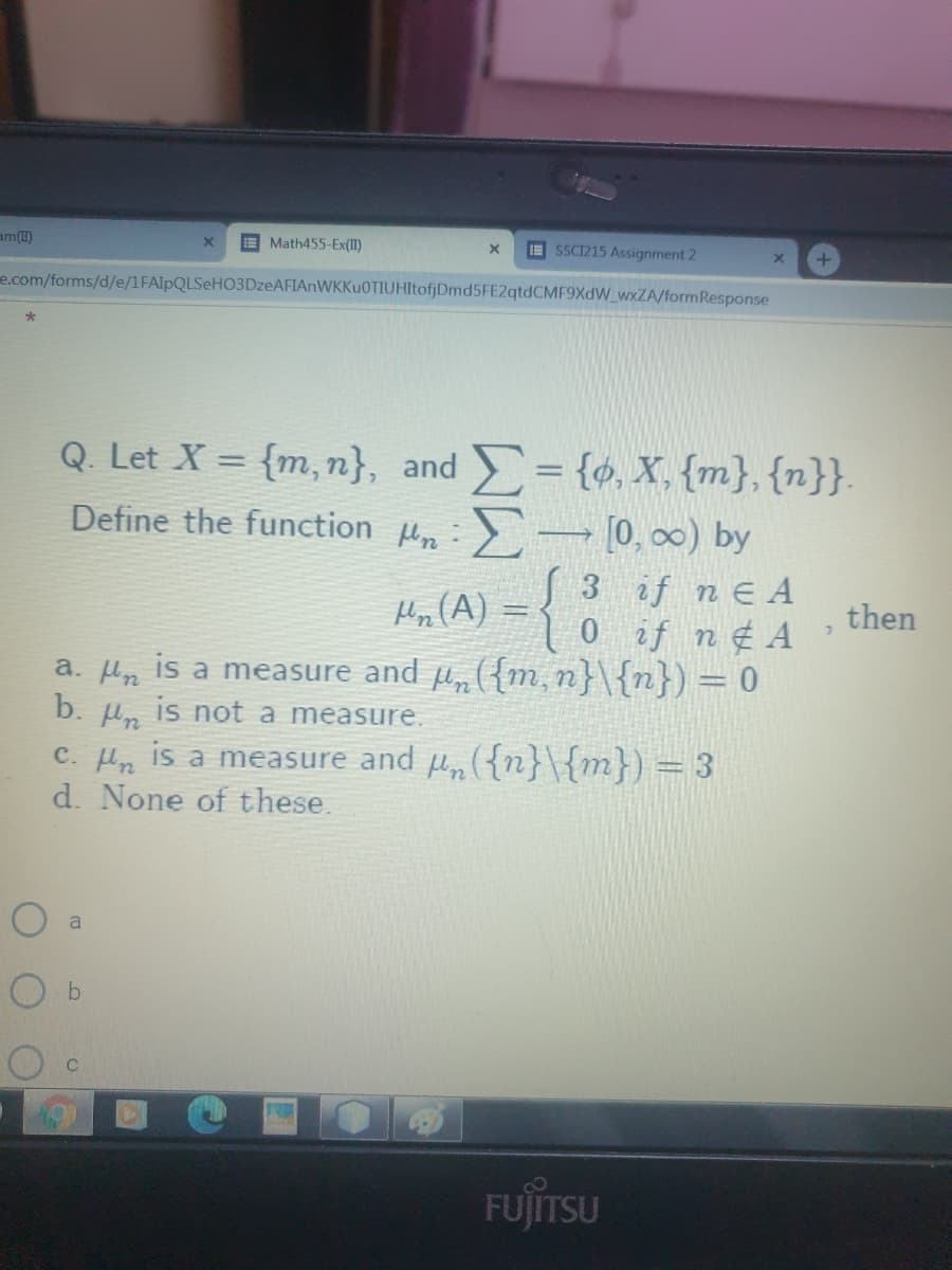 am1)
E Math455-Ex(II)
I SSCI1215 Assignment 2
e.com/forms/d/e/1FAlpQLSeHO3DzeAFIAnWKKu0TIUHItofjDmd5FE2qtdCMF9XdW_wxZA/formResponse
= {ø, X, {m},{n}}.
Q. Let X = {m, n}, and
Define the function u,:- [0, 00) by
%3D
3 if n E A
0 if n ¢ A
a. Hn is a measure and u, ({m, n}\{n}) = 0
Ho (A) =
then
b. u, is not a measure.
c. Hn is a measure and p, ({n}\{m}) = 3
d. None of these.
a
FUJITSU
