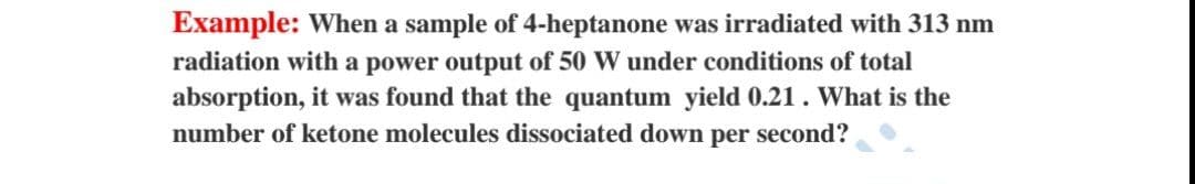 Example: When a sample of 4-heptanone was irradiated with 313 nm
radiation with a power output of 50 W under conditions of total
absorption, it was found that the quantum yield 0.21. What is the
number of ketone molecules dissociated down per second?
