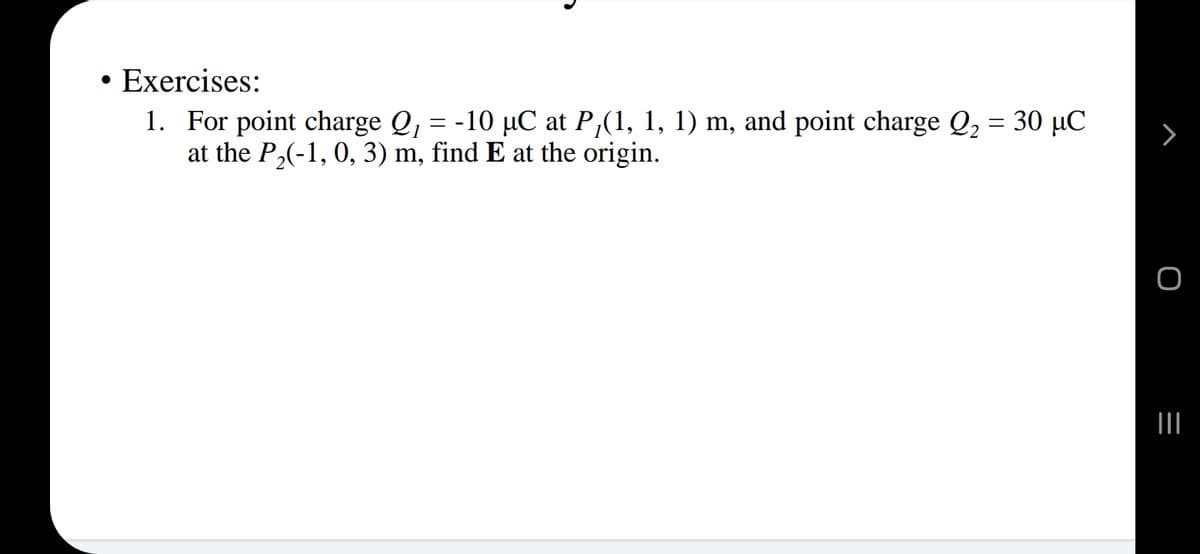 • Exercises:
1. For point charge Q, = -10 µC at P,(1, 1, 1) m, and point charge Q, = 30 µC
at the P,(-1, 0, 3) m, find E at the origin.
