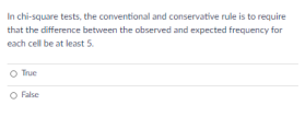 In chi-square tests, the conventional and conservative rule is to require
that the difference between the observed and expected frequency for
each cell be at least 5.
O True
O False
