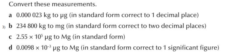 Convert these measurements.
a 0.000 023 kg to µg (in standard form correct to 1 decimal place)
3) b 234 800 kg to mg (in standard form correct to two decimal places)
c 2.55 x 10 µg to Mg (in standard form)
d 0.0098 x 10-3 µg to Mg (in standard form correct to 1 significant figure)
