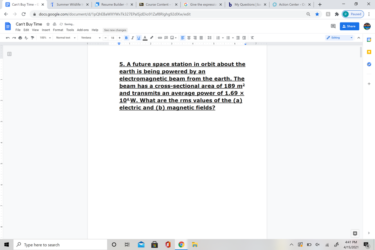 Can't Buy Time - G X
i Summer Wildlife In X
Resume Builder · R X
Bb Course Content –
X G Give the expressio X
b My Questions | ba X
Action Center - Oc X +
docs.google.com/document/d/1pQhEBaWXYWxTk327EPalSjdDio91Zaf8RIghg92dlXw/edit
Paused
Can't Buy Time * a O Saving.
Share
File Edit View Insert Format Tools Add-ons Help
See new changes
в IU A
100%
Normal text
Verdana
18
Editing
31
1
1
3
5
5. A future space station in orbit about the
earth is being powered by an
electromagnetic beam from the earth. The
beam has a cross-sectional area of 189 m²
and transmits an average power of 1.69 ×
104 W. What are the rms values of the (a)
electric and (b) magnetic fields?
3.
>
4:41 PM
O Type here to search
4/15/2021
!!
II
II
近
9
