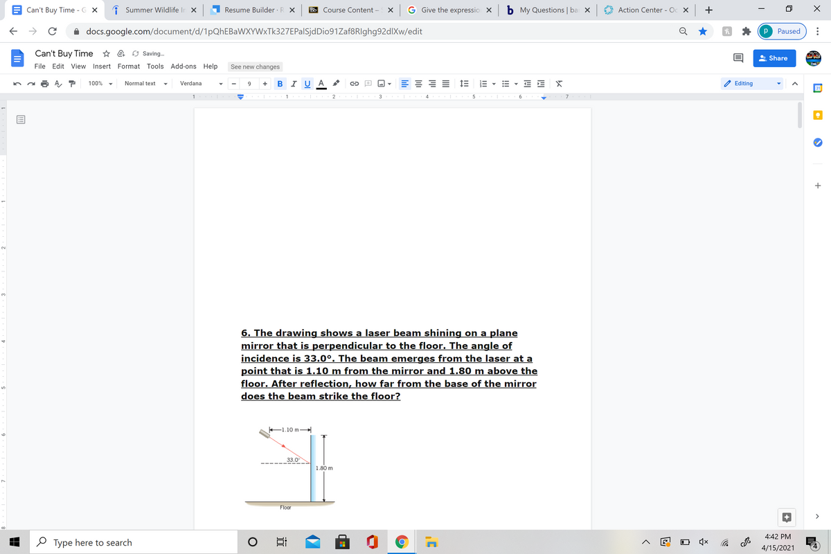 Can't Buy Time - G X
i Summer Wildlife In X
Resume Builder · R X
Bb Course Content –
X G Give the expressio X
b My Questions | ba X
Action Center - Oc X +
docs.google.com/document/d/1pQhEBaWXYWxTk327EPalSjdDio91Zaf8RIghg92dlXw/edit
Paused
Can't Buy Time * A Saving.
Share
File Edit View Insert Format Tools Add-ons Help
See new changes
100%
Normal text
Verdana
B I U A
Editing
+
31
1 |
1 |
3
7
3.
6. The drawing shows a laser beam shining on a plane
mirror that is perpendicular to the floor. The angle of
incidence is 33.0°. The beam emerges from the laser at a
point that is 1.10 m from the mirror and 1.80 m above the
floor. After reflection, how far from the base of the mirror
does the beam strike the floor?
-1.10 m-
33.0
1.80 m
Floor
>
4:42 PM
O Type here to search
后 の
4/15/2021
!!
II
lili
9
