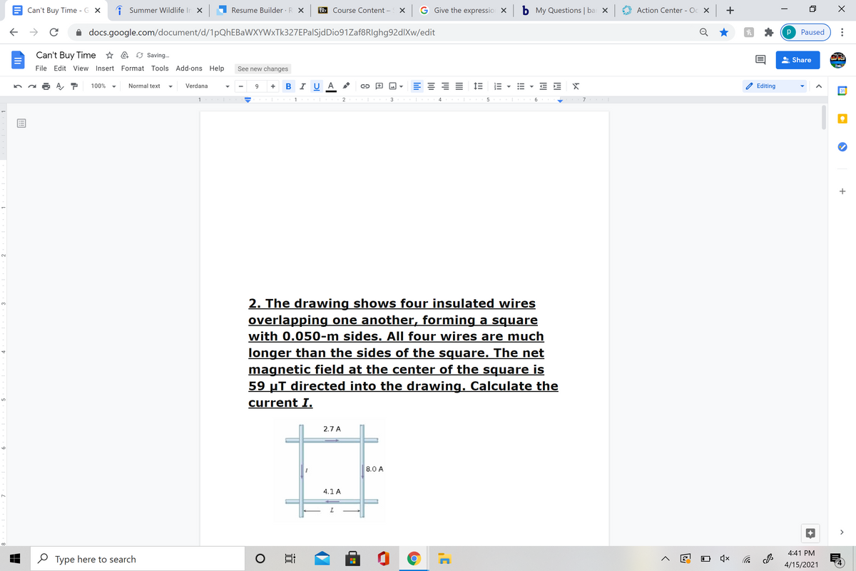 Can't Buy Time - G X
i Summer Wildlife In X
Resume Builder · R X
Bb Course Content –
X G Give the expressio X
b My Questions | ba X
Action Center - Oc X +
docs.google.com/document/d/1pQhEBaWXYWxTk327EPalSjdDio91Zaf8RIghg92dlXw/edit
Paused
Can't Buy Time * A Saving.
Share
File Edit View Insert Format Tools Add-ons Help
See new changes
100%
Normal text
Verdana
B I U A
Editing
+
31
1 |
1 |
3
7
2. The drawing shows four insulated wires
overlapping one another, forming a square
with 0.050-m sides. All four wires are much
longer than the sides of the square. The net
magnetic field at the center of the square is
59 µT directed into the drawing. Calculate the
3.
current I.
2.7 A
8.0 A
4.1 A
>
4:41 PM
O Type here to search
后 の
4/15/2021
!!
II
9
