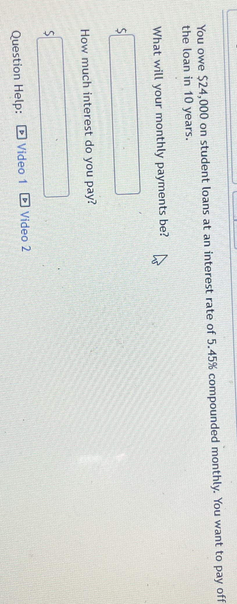 You owe $24,000 on student loans at an interest rate of 5.45% compounded monthly. You want to pay
the loan in 10 years.
What will your monthly payments be?
How much interest do you pay?
S
Question Help: Video 1
Video 2
off
