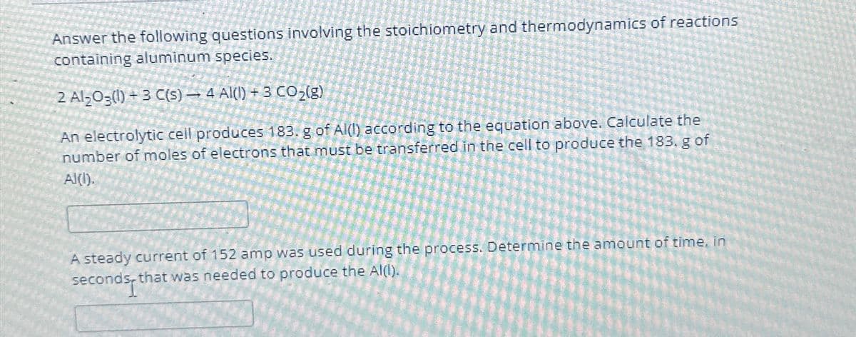 Answer the following questions involving the stoichiometry and thermodynamics of reactions
containing aluminum species.
2 Al₂O3(1)+3 C(s) — 4 AI(I) + 3 CO₂(g)
An electrolytic cell produces 183. g of Al(1) according to the equation above. Calculate the
number of moles of electrons that must be transferred in the cell to produce the 183. g of
Al(l).
A steady current of 152 amp was used during the process. Determine the amount of time, in
seconds, that was needed to produce the Al(l).