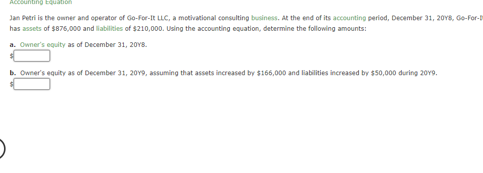 Accounting Equation
Jan Petri is the owner and operator of Go-For-It LLC, a motivational consulting business. At the end of its accounting period, December 31, 2018, Go-For-I
has assets of $876,000 and liabilities of $210,000. Using the accounting equation, determine the following amounts:
a. Owner's equity as of December 31, 2018.
$
b. Owner's equity as of December 31, 20Y9, assuming that assets increased by $166,000 and liabilities increased by $50,000 during 2019.
$