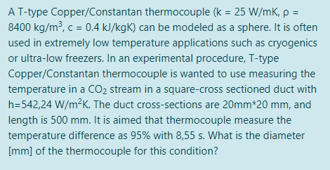 A T-type Copper/Constantan thermocouple (k = 25 W/mK, p =
8400 kg/m³, c = 0.4 kJ/kgK) can be modeled as a sphere. It is often
used in extremely low temperature applications such as cryogenics
or ultra-low freezers. In an experimental procedure, T-type
Copper/Constantan thermocouple is wanted to use measuring the
temperature in a CO2 stream in a square-cross sectioned duct with
h=542,24 W/m?K. The duct cross-sections are 20mm*20 mm, and
length is 500 mm. It is aimed that thermocouple measure the
temperature difference as 95% with 8,55 s. What is the diameter
[mm] of the thermocouple for this condition?
