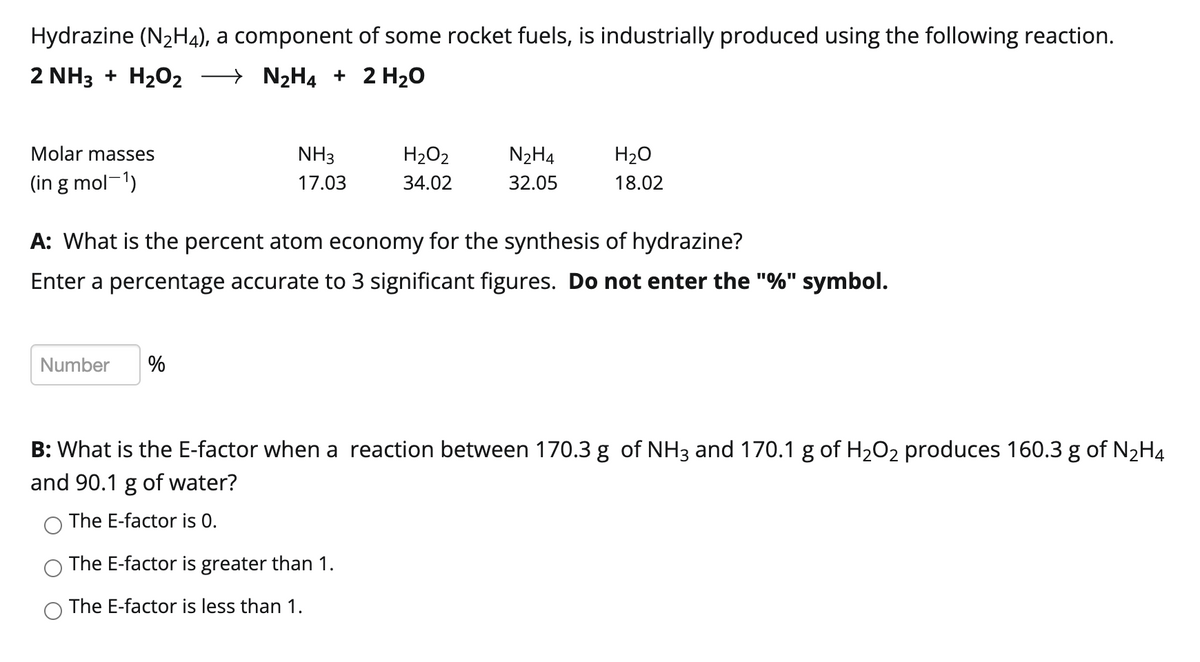 Hydrazine (N₂H4), a component of some rocket fuels, is industrially produced using the following reaction.
2 NH3 + H₂O2
→ N₂H4 + 2 H₂O
Molar masses
(in g mol-¹)
NH3
17.03
Number %
H₂O₂
34.02
N₂H4
32.05
A: What is the percent atom economy for the synthesis of hydrazine?
Enter a percentage accurate to 3 significant figures. Do not enter the "%" symbol.
The E-factor is greater than 1.
The E-factor is less than 1.
H₂O
18.02
B: What is the E-factor when a reaction between 170.3 g of NH3 and 170.1 g of H₂O₂ produces 160.3 g of N₂H4
and 90.1 g of water?
The E-factor is 0.